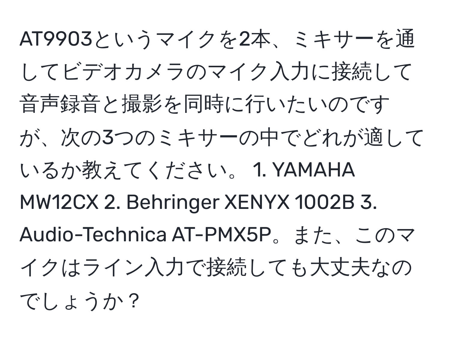 AT9903というマイクを2本、ミキサーを通してビデオカメラのマイク入力に接続して音声録音と撮影を同時に行いたいのですが、次の3つのミキサーの中でどれが適しているか教えてください。 1. YAMAHA MW12CX 2. Behringer XENYX 1002B 3. Audio-Technica AT-PMX5P。また、このマイクはライン入力で接続しても大丈夫なのでしょうか？