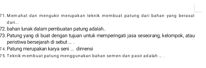 Memahat dan mengukir merupakan teknik membuat patung dari bahan yang berasal 
da ri .. . 
72. bahan lunak dalam pembuatan patung adalah.. 
73. Patung yang di buat dengan tujuan untuk memperingati jasa seseorang, kelompok, atau 
peristiwa bersejarah di sebut ... . 
74.Patung merupakan karya seni ... dimensi 
75. Teknik membuat patung menggunakan bahan semen dan pasir adalah ... .