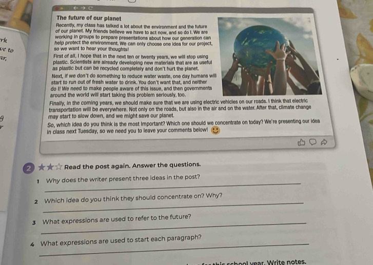 ← → C 
The future of our planet 
Recently, my class has talked a lot about the environment and the future 
of our planet. My friends believe we have to act now, and so do I. We are 
working in groups to prepare presentations about how our generation can 
rk help protect the environment. We can only choose one idea for our project, 
ve to so we want to hear your thoughts! 
ar; 
First of all, I hope that in the next ten or twenty years, we will stop using 
plastic. Scientists are already developing new materials that are as useful 
as plastic but can be recycled completely and don't hurt the planet. 
Next, if we don't do something to reduce water waste, one day humans wi 
start to run out of fresh water to drink. You don't want that, and neither 
do I! We need to make people aware of this issue, and then governments 
around the world will start taking this problem seriously, too. 
Finally, in the coming years, we should make sure that we are using electric vehicles on our roads. I think that electric 
transportation will be everywhere. Not only on the roads, but also in the air and on the water. After that, climate change 
9 may start to slow down, and we might save our planet. 
So, which idea do you think is the most important? Which one should we concentrate on today? We're presenting our idea 
in class next Tuesday, so we need you to leave your comments below! 
②★★☆ Read the post again. Answer the questions. 
_ 
1 Why does the writer present three ideas in the post? 
_ 
2 Which idea do you think they should concentrate on? Why? 
_ 
3 What expressions are used to refer to the future? 
_ 
4 What expressions are used to start each paragraph?