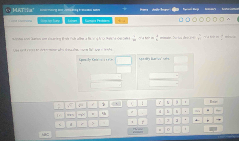 'L MATHia" Determining and Comparing Fractional Rates Home Audio Support System Help Glossary Aisha Camach 
* Urit Överview Step-by-Step Solver Sample Problem Hints 
Keisha and Darius are cleaning their fish after a fishing trip. Keisha descales  9/10  of a fish in  3/5  minute. Darius descales  6/11  of a fish in  1/2  minute. 
Use unit rates to determine who descales more fish per minute.
 x/y  sqrt(x) sqrt[3](x) x' $ x ( ) 7 8 9 + Enter
|x| log(x) log^x π % ^ 4 5 6 - Prev Next
y
< 2 > ÷ 1 2 3 * 
Choose
ABC Variable = 0.