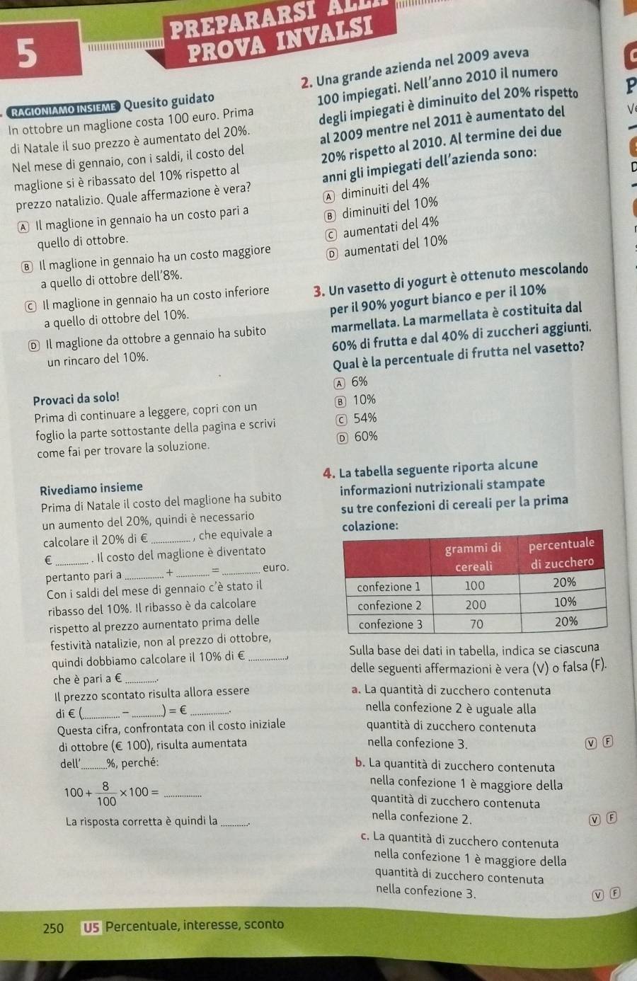 PREPARARSI  ALI
5
PROVA INVALSI
2. Una grande azienda nel 2009 aveva
In ottobre un maglione costa 100 euro. Prima 100 impiegati. Nell’anno 2010 il numero
RAGIONIAMO INSIEME Quesito guidato
di Natale il suo prezzo è aumentato del 20%. degli impiegati è diminuito del 20% rispetto P
Nel mese di gennaio, con i saldi, il costo del al 2009 mentre nel 2011 è aumentato del
maglione si è ribassato del 10% rispetto al 20% rispetto al 2010. Al termine dei due
prezzo natalizio. Quale affermazione è vera? anni gli impiegati dell’azienda sono:
A diminuiti del 4%
A Il maglione in gennaio ha un costo pari a
⑧ diminuiti del 10%
© aumentati del 4%
quello di ottobre.
€ Il maglione in gennaio ha un costo maggiore Ⓓ aumentati del 10%
a quello di ottobre dell’8%.
© Il maglione in gennaio ha un costo inferiore 3. Un vasetto di yogurt è ottenuto mescolando
per il 90% yogurt bianco e per il 10%
a quello di ottobre del 10%.
Ⓓ Il maglione da ottobre a gennaio ha subito marmellata. La marmellata è costituita dal
un rincaro del 10%. 60% di frutta e dal 40% di zuccheri aggiunti.
Qual è la percentuale di frutta nel vasetto?
A 6%
Provaci da solo!
Prima di continuare a leggere, copri con un ⑧ 10%
foglio la parte sottostante della pagina e scrivi ⓒ 54%
come fai per trovare la soluzione. D 60%
Rivediamo insieme 4. La tabella seguente riporta alcune
Prima di Natale il costo del maglione ha subito informazioni nutrizionali stampate
un aumento del 20%, quindi è necessario su tre confezioni di cereali per la prima
calcolare il 20% di € _, che equivale a colazione:
€ . Il costo del maglione è diventato
pertanto pari a_ ... + __euro.
Con i saldi del mese di gennaio c'è stato il 
ribasso del 10%. Il ribasso è da calcolare 
rispetto al prezzo aumentato prima delle 
festività natalizie, non al prezzo di ottobre,
Sulla base dei dati in tabella, indica se ciascuna
quindi dobbiamo calcolare il 10% di €_
delle seguenti affermazioni è vera (V) o falsa (F).
che è pari a € _. 
Il prezzo scontato risulta allora essere a. La quantità di zucchero contenuta
di€( - _ =∈ _
nella confezione 2 è uguale alla
Questa cifra, confrontata con il costo iniziale quantità di zucchero contenuta
di ottobre (€ 100) ), rísulta aumentata
nella confezione 3. w F
dell’_ %, perché: b. La quantità di zucchero contenuta
_ 100+ 8/100 * 100=
nella confezione 1 è maggiore della
quantità di zucchero contenuta
nella confezione 2.
La risposta corretta è quindi la_ m B
c. La quantità di zucchero contenuta
nella confezione 1 è maggiore della
quantità di zucchero contenuta
nella confezione 3.
M F
250 U5 Percentuale, interesse, sconto