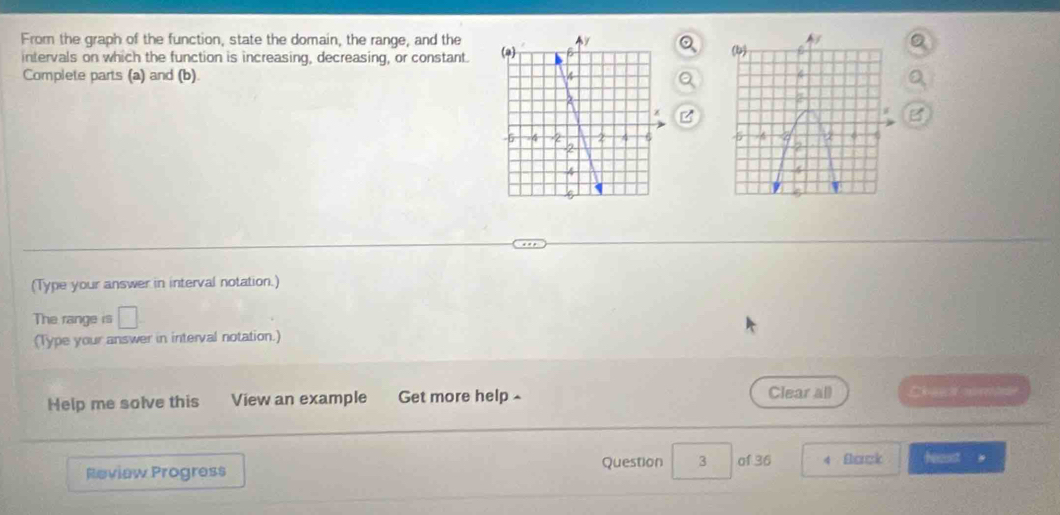 From the graph of the function, state the domain, the range, and the 
intervals on which the function is increasing, decreasing, or constant. 
Complete parts (a) and (b). 

(Type your answer in interval notation.) 
The range is □
(Type your answer in interval notation.) 
Help me solve this View an example Get more help £ Clear all C 
Review Progress Question 3 of 36 4 Back heaust 。