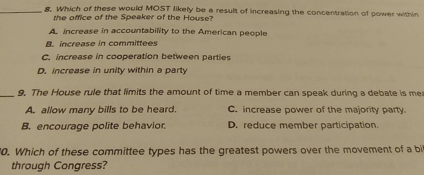 Which of these would MOST likely be a result of increasing the concentration of power within
the office of the Speaker of the House?
A. increase in accountability to the American people
B. increase in committees
C. increase in cooperation between parties
D. increase in unity within a party
_9. The House rule that limits the amount of time a member can speak during a debate is mea
A. allow many bills to be heard. C. increase power of the majority party.
B. encourage polite behavior. D. reduce member participation.
0. Which of these committee types has the greatest powers over the movement of a bi
through Congress?