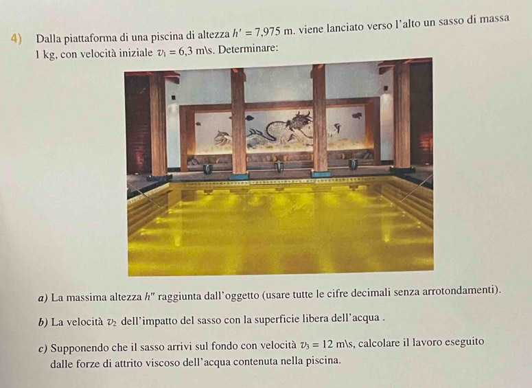 Dalla piattaforma di una piscina di altezza h'=7,975m. viene lanciato verso l’alto un sasso di massa
1 kg, con velocità iniziale v_1=6,3m/s. Determinare: 
α) La massima altezza h'' raggiunta dall’oggetto (usare tutte le cifre decimali senza arrotondamenti). 
b) La velocitá v_2 dell’impatto del sasso con la superficie libera dell’acqua . 
c) Supponendo che il sasso arrivi sul fondo con velocità v_3=12m/s , calcolare il lavoro eseguito 
dalle forze di attrito viscoso dell’acqua contenuta nella piscina.