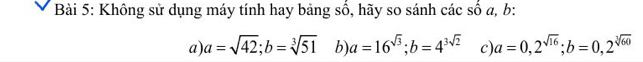 Không sử dụng máy tính hay bảng số, hãy so sánh các số a, b : 
a) a=sqrt(42); b=sqrt[3](51) b) a=16^(sqrt(3)); b=4^(3sqrt(2)) c) a=0,2^(sqrt(16)); b=0, 2^(sqrt[3](60))