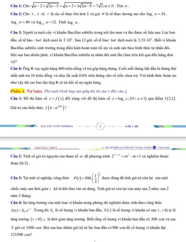 Cho sqrt(alpha -2+sqrt 2alpha -5)+sqrt(alpha +2+3sqrt 2alpha -5)=7sqrt(2);alpha ∈ R. Tìm α .
Câu 2: Cho x , y và z là các số thực lớn hơn 1 và gọi w là số thực dương sao cho log _xw=24,
log _yw=40 và log _xyzw=12. Tính log _zw.
Câu 3: Người ta nuôi cấy vi khuẩn Bacillus subtilis trong nổi lên men và thu được số liệu sau: Lúc ban
đầu, số tế bào /1m1 dịch nuôi là 2· 10^2. Sau 13 giờ, số tế bào/ 1m/ dịch nuôi là 3,33· 10^9. Biết vi khuẩn
Bacillus subtilis sinh trưởng trong điều kiện hoàn toàn tối ưu và sinh sản theo hình thức tự nhân đôi.
Hỏi sau bao nhiêu phút, vi khuẩn Bacillus subtilis tự nhân đôi một lần (làm tròn kết quả đến hàng đơn
vi)?
Câu 4: Ông B vay ngân hàng 600 triệu đồng và trả góp hàng tháng. Cuối mỗi tháng bắt đầu từ tháng thứ
nhất anh trả 10 triệu đồng và chịu lãi suất 0,8% trên tháng cho số tiền chưa trả. Với hình thức hoàn nợ
như vậy thì sao bao lâu ông B sẽ trả hết số nợ ngân hàng
Phần 4. Tự luận. Thí sinh trình bày vào giấy thi từ câu 1 đến câu 4
Câu 1: Đồ thị hàm số y=f(x) đối xứng với đồ thị hàm số y=log _ax;(0 qua điểm I(2;1).
Giá trị của biểu thức f(4-a^(2019)) ?
Bài Tập cuối chương 6 3 ● ĐÈ 1 -HS
trường tHPT bộ để rên luyện kỹ năng toán ⓫- cTM 2025
Câu 2: Tính số giá trị nguyên của tham số m để phương trình 2^(x^2)-2x=m^2-m+1 có nghiệm thuộc
đoạn [0;2].
Câu 3: Tại một xí nghiệp, công thức P(t)=500.( 1/2 )^ t/3  được dùng đề tính giá trị còn lại của một
chiếc máy sau thời gian t kể từ khi đưa vào sử dụng. Tính giá trị còn lại của máy sau 2 năm; sau 2
năm 3 tháng.
Câu 4: Sự tăng trưởng của một loại vi khuẩn trong phòng thí nghiệm được tính theo công thức
S(t)=S_0.e^(r.t). Trong đó S_0 là số lượng vi khuẩn ban đầu, S(t) là số lượng vi khuẩn có sau 7 , r là tỷ lệ
tăng trưởng (r>0) , là thời gian tăng trưởng. Biết rằng số lượng vi khuẩn ban đầu có 500 con và sau
5 giờ có 1500 con. Hỏi sau bao nhiêu giờ kể từ lúc ban đầu có 500 con đề số lượng vi khuẩn đạt
121500 con?