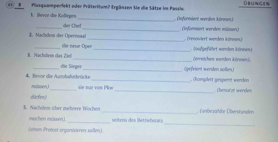 Übungen 
c1 _5_ Plusquamperfekt oder Präteritum? Ergänzen Sie die Sätze im Passiv. 
1. Bevor die Kollegen _, (informiert werden können) 
_der Chef _. (informiert werden müssen) 
2. Nachdem der Opernsaal _, (renoviert werden können) 
_die neue Oper _. (aufgeführt werden können) 
3. Nachdem das Ziel _(erreichen werden können), 
_die Sieger _. (gefeiert werden sollen) 
4. Bevor die Autobahnbrücke _, (komplett gesperrt werden 
müssen) _sie nur von Pkw _. (benutzt werden 
dürfen) 
5. Nachdem über mehrere Wochen _, (unbezahlte Überstunden 
_ 
machen müssen), _seitens des Betriebsrats 
(einen Protest organisieren sollen).