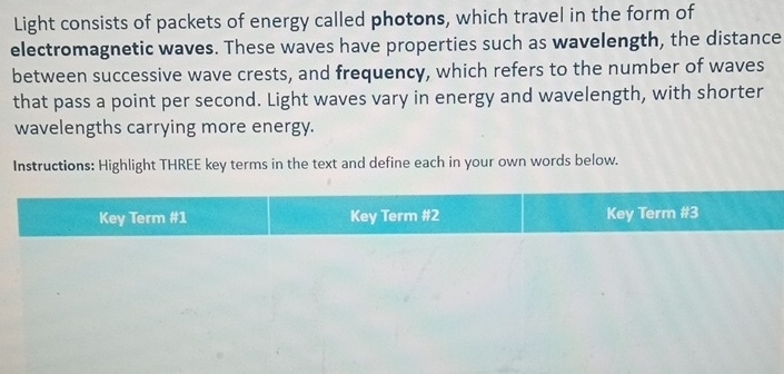 Light consists of packets of energy called photons, which travel in the form of 
electromagnetic waves. These waves have properties such as wavelength, the distance 
between successive wave crests, and frequency, which refers to the number of waves 
that pass a point per second. Light waves vary in energy and wavelength, with shorter 
wavelengths carrying more energy. 
Instructions: Highlight THREE key terms in the text and define each in your own words below. 
Key Term #1 Key Term #2 Key Term #3