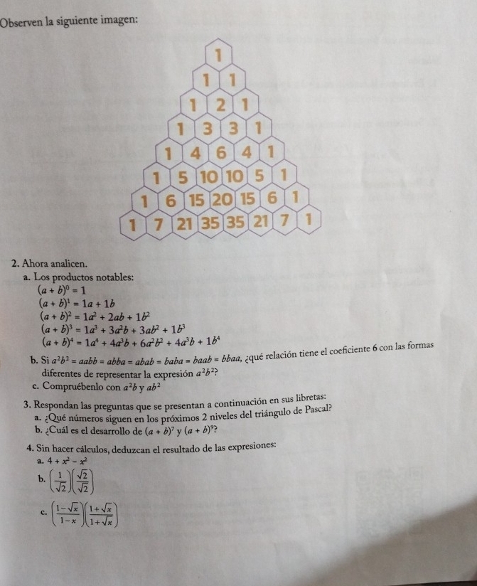 Observen la siguiente imagen: 
2. Ahora analicen. 
a. Los productos notables:
(a+b)^0=1
(a+b)^1=1a+1b
(a+b)^2=1a^2+2ab+1b^2
(a+b)^3=1a^3+3a^2b+3ab^2+1b^3
(a+b)^4=1a^4+4a^3b+6a^2b^2+4a^3b+1b^4
b. Si a^2b^2=aabb=abba=abab=baba=baab=bbaa 3 equé relación tiene el coeficiente 6 con las formas 
diferentes de representar la expresión a^2b^2 ? 
c. Compruébenlo con a^2b y ab^2
3. Respondan las preguntas que se presentan a continuación en sus libretas: 
a. ¿Qué números siguen en los próximos 2 niveles del triángulo de Pascal? 
b. ¿Cuál es el desarrollo de (a+b)^7 y (a+b)^9
4. Sin hacer cálculos, deduzcan el resultado de las expresiones: 
a. 4+x^2-x^2
b. ( 1/sqrt(2) )( sqrt(2)/sqrt(2) )
c. ( (1-sqrt(x))/1-x )( (1+sqrt(x))/1+sqrt(x) )