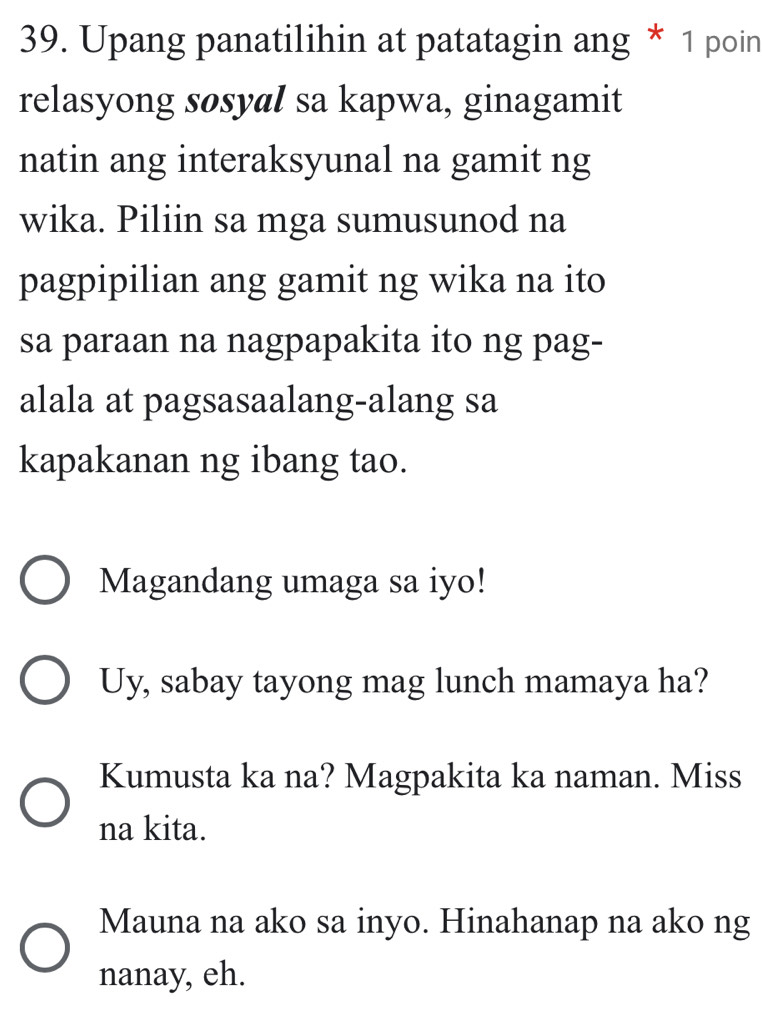 Upang panatilihin at patatagin ang * 1 poin 
relasyong søsyal sa kapwa, ginagamit 
natin ang interaksyunal na gamit ng 
wika. Piliin sa mga sumusunod na 
pagpipilian ang gamit ng wika na ito 
sa paraan na nagpapakita ito ng pag- 
alala at pagsasaalang-alang sa 
kapakanan ng ibang tao. 
Magandang umaga sa iyo! 
Uy, sabay tayong mag lunch mamaya ha? 
Kumusta ka na? Magpakita ka naman. Miss 
na kita. 
Mauna na ako sa inyo. Hinahanap na ako ng 
nanay, eh.