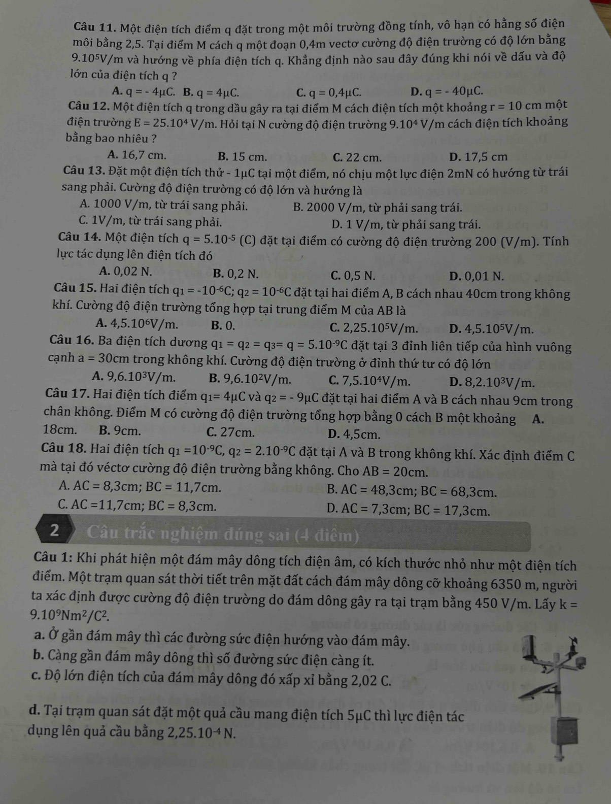 Một điện tích điểm q đặt trong một môi trường đồng tính, vô hạn có hằng số điện
môi bằng 2,5. Tại điểm M cách q một đoạn 0,4m vectơ cường độ điện trường có độ lớn bằng
9.105V/m và hướng về phía điện tích q. Khẳng định nào sau đây đúng khi nói về dấu và độ
lớn của điện tích q ?
A. q=-4mu C. B. q=4mu C. C. q=0,4mu C. D. q=-40mu C.
Câu 12. Một điện tích q trong dầu gây ra tại điểm M cách điện tích một khoảng r=10cm một
điện trường E=25.10^4V/m a. Hỏi tại N cường độ điện trường 9.10^4V */m cách điện tích khoảng
bằng bao nhiêu ?
A. 16,7 cm. B. 15 cm. C. 22 cm. D. 17,5 cm
Câu 13. Đặt một điện tích thử - 1μC tại một điểm, nó chịu một lực điện 2mN có hướng từ trái
sang phải. Cường độ điện trường có độ lớn và hướng là
A. 1000 V/m, từ trái sang phải. B. 2000 V/m, từ phải sang trái.
C. 1V/m, từ trái sang phải. D. 1 V/m, từ phải sang trái.
Câu 14. Một điện tích q=5.10^(-5) (C) đặt tại điểm có cường độ điện trường 200 (V/m). Tính
lực tác dụng lên điện tích đó
A. 0,02 N. B. 0,2 N. C. 0,5 N. D. 0,01 N.
Câu 15. Hai điện tích q_1=-10^(-6)C;q_2=10^(-6)C đặt tại hai điểm A, B cách nhau 40cm trong không
khí. Cường độ điện trường tổng hợp tại trung điểm M của AB là
A. 4,5.10^6V/m. B. 0. D. 4,5.10⁵V/m.
C. 2,25.10^5V/m
Câu 16. Ba điện tích dương q_1=q_2=q_3=q=5.10^(-9)C đặt tại 3 đỉnh liên tiếp của hình vuông
cạnh a=30cm trong không khí. Cường độ điện trường ở đỉnh thứ tư có độ lớn
A. 9,6.10^3V/m B. 9,6.10²V/m. C. 7,5.10⁴V/m. D. 8,2.10³V/m.
Câu 17. Hai điện tích điểm q_1=4mu C và q_2=-9mu C đặt tại hai điểm A và B cách nhau 9cm trong
chân không. Điểm M có cường độ điện trường tổng hợp bằng 0 cách B một khoảng A.
18cm. B. 9cm. C. 27cm. D. 4,5cm.
Câu 18. Hai điện tích q_1=10^(-9)C,q_2=2.10^(-9)C đặt tại A và B trong không khí. Xác định điểm C
mà tại đó véctơ cường độ điện trường bằng không. Cho AB=20cm.
A. AC=8,3cm;BC=11,7cm. B. AC=48,3cm;BC=68,3cm.
C. AC=11,7cm;BC=8,3cm.
D. AC=7,3cm;BC=17,3cm.
2 Câu trắc nghiệm đúng sai (4 điểm)
Câu 1: Khi phát hiện một đám mây dông tích điện âm, có kích thước nhỏ như một điện tích
điểm. Một trạm quan sát thời tiết trên mặt đất cách đám mây dông cỡ khoảng 6350 m, người
ta xác định được cường độ điện trường do đám dông gây ra tại trạm bằng 450 V/m. Lấy k=
9.10^9Nm^2/C^2.
a. Ở gần đám mây thì các đường sức điện hướng vào đám mây.
b. Càng gần đám mây dông thì số đường sức điện càng ít.
c. Độ lớn điện tích của đám mây dông đó xấp xỉ bằng 2,02 C.
d. Tại trạm quan sát đặt một quả cầu mang điện tích 5μC thì lực điện tác
dụng lên quả cầu bằng 2,25.1 0^(-4)N.