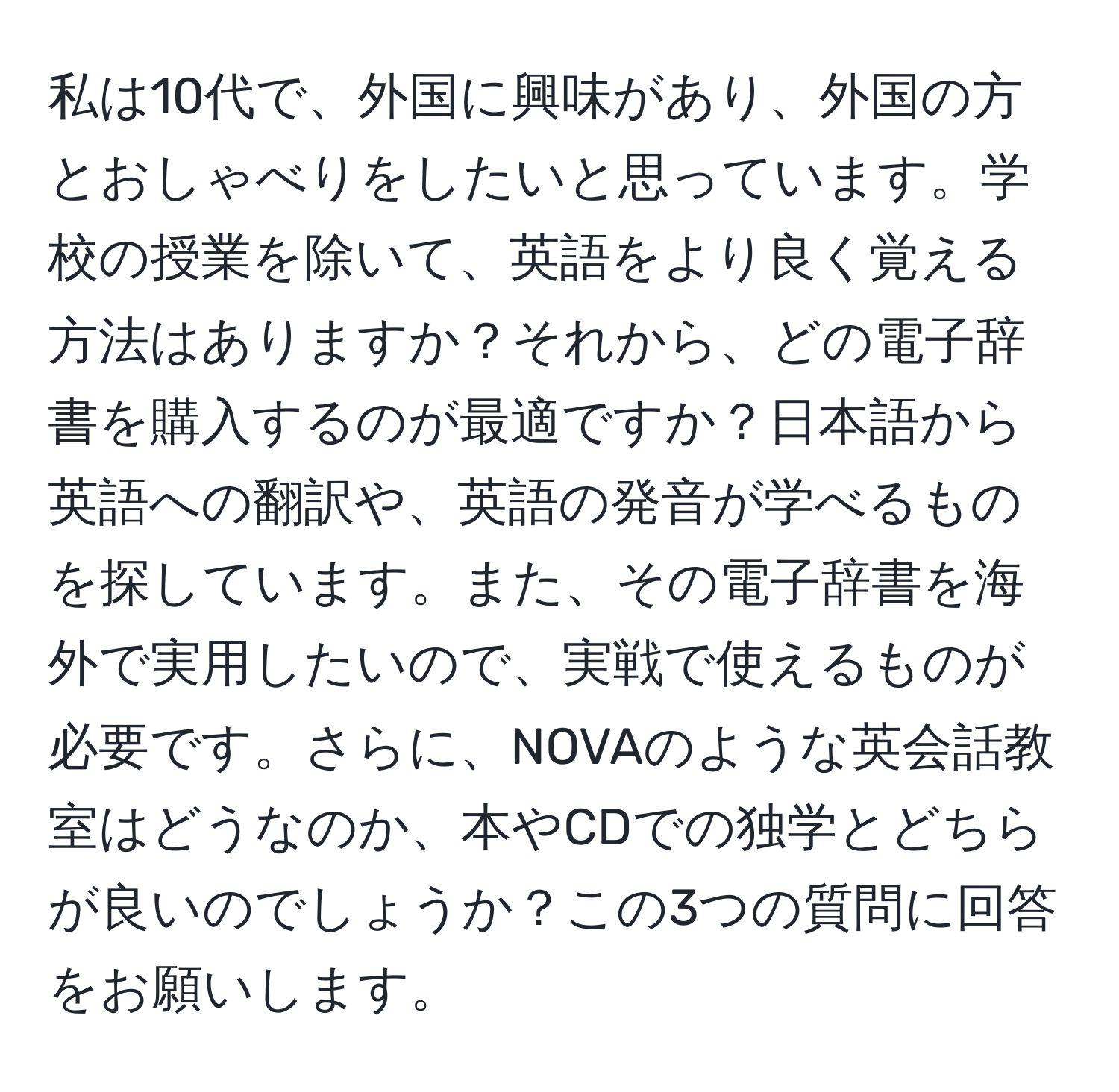 私は10代で、外国に興味があり、外国の方とおしゃべりをしたいと思っています。学校の授業を除いて、英語をより良く覚える方法はありますか？それから、どの電子辞書を購入するのが最適ですか？日本語から英語への翻訳や、英語の発音が学べるものを探しています。また、その電子辞書を海外で実用したいので、実戦で使えるものが必要です。さらに、NOVAのような英会話教室はどうなのか、本やCDでの独学とどちらが良いのでしょうか？この3つの質問に回答をお願いします。