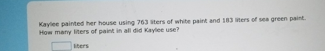 Kaylee painted her house using 763 liters of white paint and 183 liters of sea green paint. 
How many liters of paint in all did Kaylee use?
□ liters