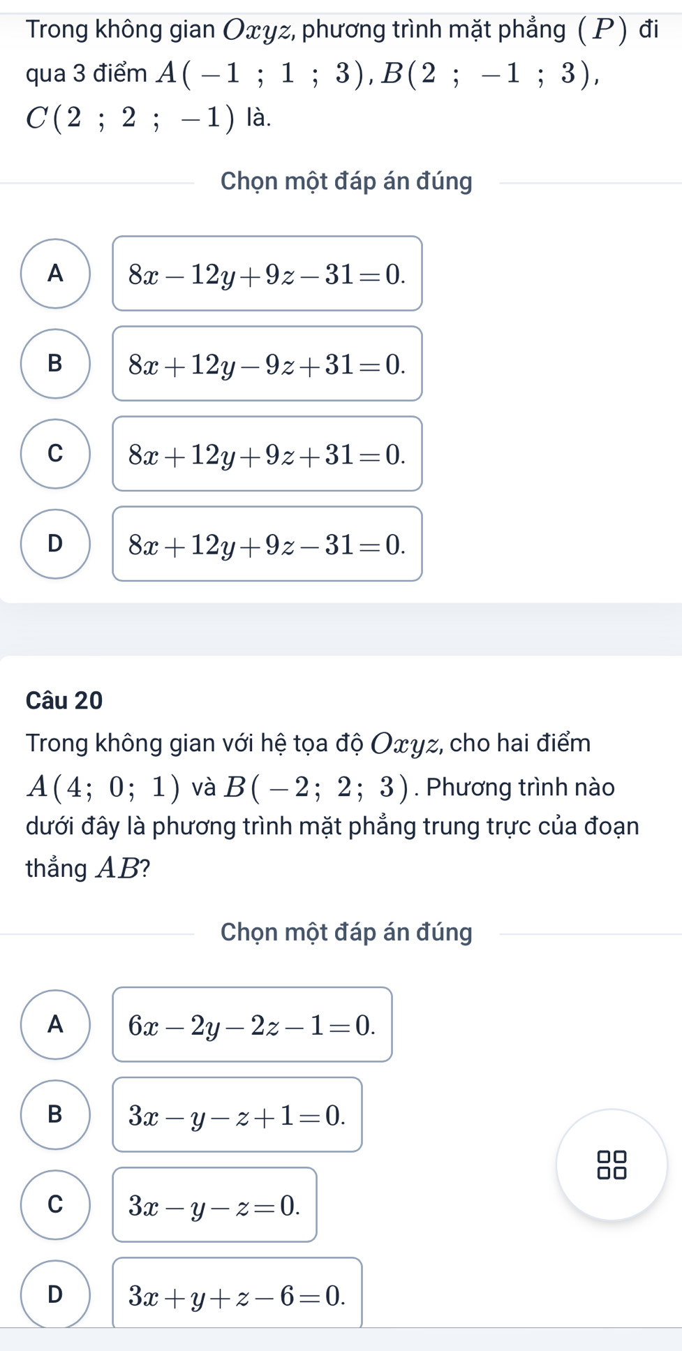 Trong không gian Oxyz, phương trình mặt phẳng (P) đi
qua 3 điểm A(-1;1;3), B(2;-1;3),
C(2;2;-1) là.
Chọn một đáp án đúng
A 8x-12y+9z-31=0.
B 8x+12y-9z+31=0.
C 8x+12y+9z+31=0.
D 8x+12y+9z-31=0. 
Câu 20
Trong không gian với hệ tọa độ Oxyz, cho hai điểm
A(4;0;1) và B(-2;2;3). Phương trình nào
đưới đây là phương trình mặt phẳng trung trực của đoạn
thẳng AB?
Chọn một đáp án đúng
A 6x-2y-2z-1=0.
B 3x-y-z+1=0.
8
C 3x-y-z=0.
D 3x+y+z-6=0.