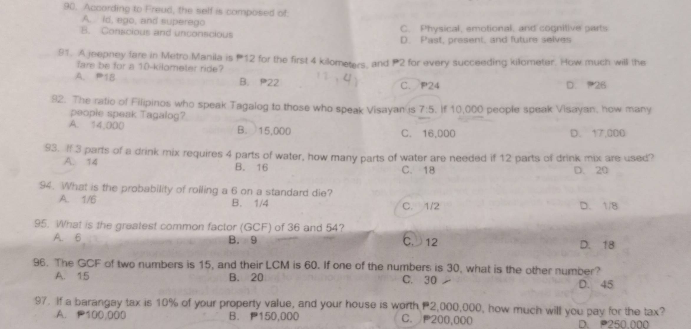 According to Freud, the self is composed of:
A. ld, ego, and superego
B. Conscious and unconscious
C. Physical, emotional, and cognitive parts
D. Past, present, and future selves
91. A jeepney fare in Metro Manila is P12 for the first 4 kilometers, and P2 for every succeeding kilometer. How much will the
fare be for a 10-kilometer ride?
A. P18 B. P22
C. P24 D. 26
92. The ratio of Filipinos who speak Tagalog to those who speak Visayan is 7:5. If 10,000 people speak Visayan, how many
people speak Tagalog?
A. 14,000 B. 15,000
C. 16,000 D. 17.0 00
93. If 3 parts of a drink mix requires 4 parts of water, how many parts of water are needed if 12 parts of drink mix are used?
A. 14 D. 20
B. 16 C. 18
94. What is the probability of rolling a 6 on a standard die?
A. 1/6
B. 1/4 C. 1/2 D. 1/8
95. What is the greatest common factor (GCF) of 36 and 54?
A. 6 C. 12
B. 9
D. 18
96. The GCF of two numbers is 15, and their LCM is 60. If one of the numbers is 30, what is the other number?
A. 15 B. 20 C. 30
D. 45
97. If a barangay tax is 10% of your property value, and your house is worth 2,000,000, how much will you pay for the tax?
A. 100,000 B. P150,000
C. P200,000
D. 250.000