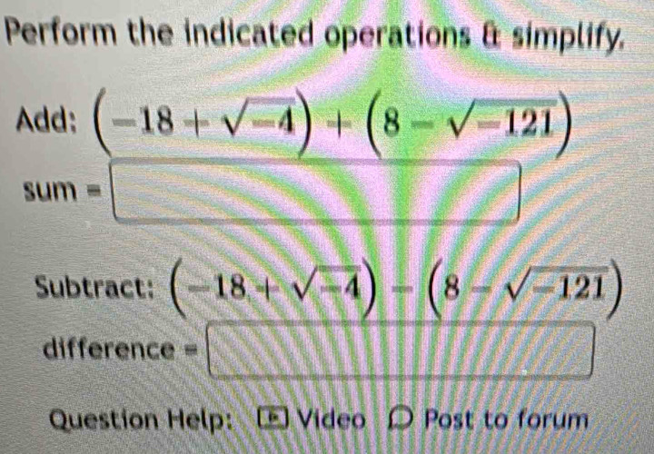 Perform the indicated operations & simplify. 
Add: (-18+sqrt(-4))+(8-sqrt(-121))
sum=□
Subtract: (-18+sqrt(-4))-(8-sqrt(-121))
difference =□ =□
Question Help: D Video D Post to forum