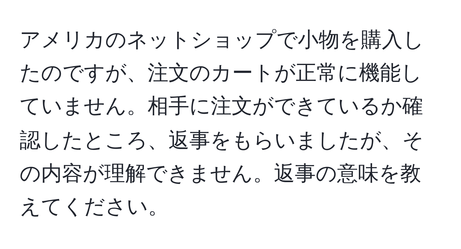 アメリカのネットショップで小物を購入したのですが、注文のカートが正常に機能していません。相手に注文ができているか確認したところ、返事をもらいましたが、その内容が理解できません。返事の意味を教えてください。