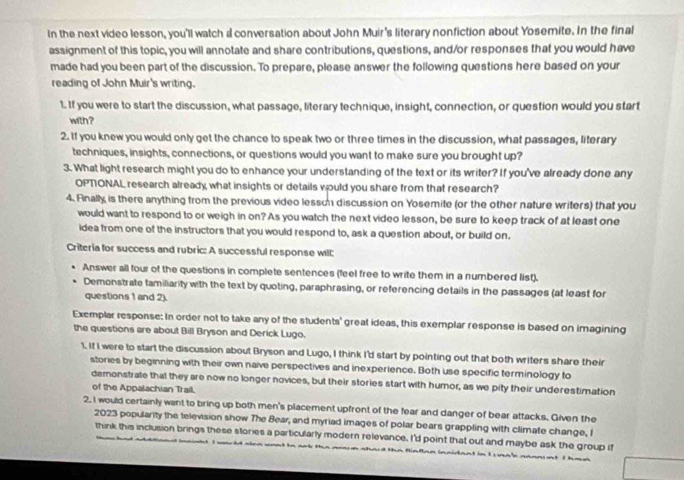 In the next video lesson, you'll watch a conversation about John Muir's literary nonfiction about Yosemite. In the final
assignment of this topic, you will annotate and share contributions, questions, and/or responses that you would have
made had you been part of the discussion. To prepare, please answer the following questions here based on your
reading of John Muir's writing.
1. If you were to start the discussion, what passage, literary technique, insight, connection, or question would you start
with?
2. If you knew you would only get the chance to speak two or three times in the discussion, what passages, literary
techniques, insights, connections, or questions would you want to make sure you brought up?
3. What light research might you do to enhance your understanding of the text or its writer? If you've already done any
OPTONAL research already what insights or details would you share from that research?
4. Finally is there anything from the previous video lesson discussion on Yosemite (or the other nature writers) that you
would want to respond to or weigh in on? As you watch the next video lesson, be sure to keep track of at least one
idea from one of the instructors that you would respond to, ask a question about, or build on.
Criteria for success and rubric: A successful response will:
Answer all four of the questions in complete sentences (feel free to write them in a numbered list).
Demonstrate familiarity with the text by quoting, paraphrasing, or referencing details in the passages (at least for
questions 1 and 2).
Exemplar response: In order not to take any of the students' great ideas, this exemplar response is based on imagining
the questions are about Bill Bryson and Derick Lugo.
1. If I were to start the discussion about Bryson and Lugo, I think I'd start by pointing out that both writers share their
stories by beginning with their own naive perspectives and inexperience. Both use specific terminology to
demonstrate that they are now no longer novices, but their stories start with humor, as we pity their underestimation
of the Appalachian Trail.
2. I would certainly want to bring up both men's placement upfront of the fear and danger of bear attacks. Given the
2023 popularity the television show The Bear, and myriad images of polar bears grappling with climate change, I
think this inclusion brings these stories a particularly modern relevance. I'd point that out and maybe ask the group if
s  nonn  nt to