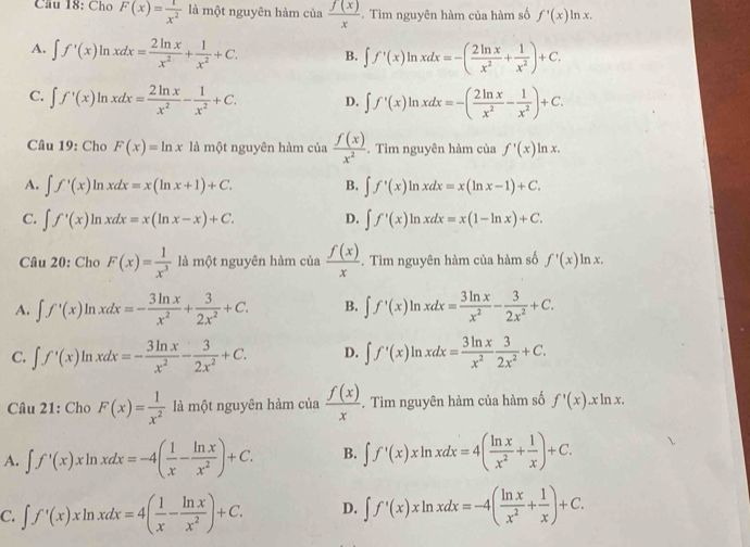 Cầu 18: Cho F(x)= 1/x^2  là một nguyên hàm của  f(x)/x . Tìm nguyên hàm của hàm số f'(x)ln x.
A. ∈t f'(x)ln xdx= 2ln x/x^2 + 1/x^2 +C. B. ∈t f'(x)ln xdx=-( 2ln x/x^2 + 1/x^2 )+C.
C. ∈t f'(x)ln xdx= 2ln x/x^2 - 1/x^2 +C. D. ∈t f'(x)ln xdx=-( 2ln x/x^2 - 1/x^2 )+C.
Câu 19: Cho F(x)=ln x là một nguyên hàm của  f(x)/x^2 . Tìm nguyên hàm của f'(x)ln x.
A. ∈t f'(x)ln xdx=x(ln x+1)+C. B. ∈t f'(x)ln xdx=x(ln x-1)+C.
C. ∈t f'(x)ln xdx=x(ln x-x)+C. D. ∈t f'(x)ln xdx=x(1-ln x)+C.
Câu 20: Cho F(x)= 1/x^3  là một nguyên hàm của  f(x)/x . Tìm nguyên hàm của hàm số f'(x)ln x.
A. ∈t f'(x)ln xdx=- 3ln x/x^2 + 3/2x^2 +C. B. ∈t f'(x)ln xdx= 3ln x/x^2 - 3/2x^2 +C.
C. ∈t f'(x)ln xdx=- 3ln x/x^2 - 3/2x^2 +C. D. ∈t f'(x)ln xdx= 3ln x/x^2  3/2x^2 +C.
* Câu 21: Cho F(x)= 1/x^2  là một nguyên hàm của  f(x)/x . Tìm nguyên hàm của hàm số f'(x).xln x.
A. ∈t f'(x)xln xdx=-4( 1/x - ln x/x^2 )+C. B. ∈t f'(x)xln xdx=4( ln x/x^2 + 1/x )+C.
C. ∈t f'(x)xln xdx=4( 1/x - ln x/x^2 )+C. D. ∈t f'(x)xln xdx=-4( ln x/x^2 + 1/x )+C.