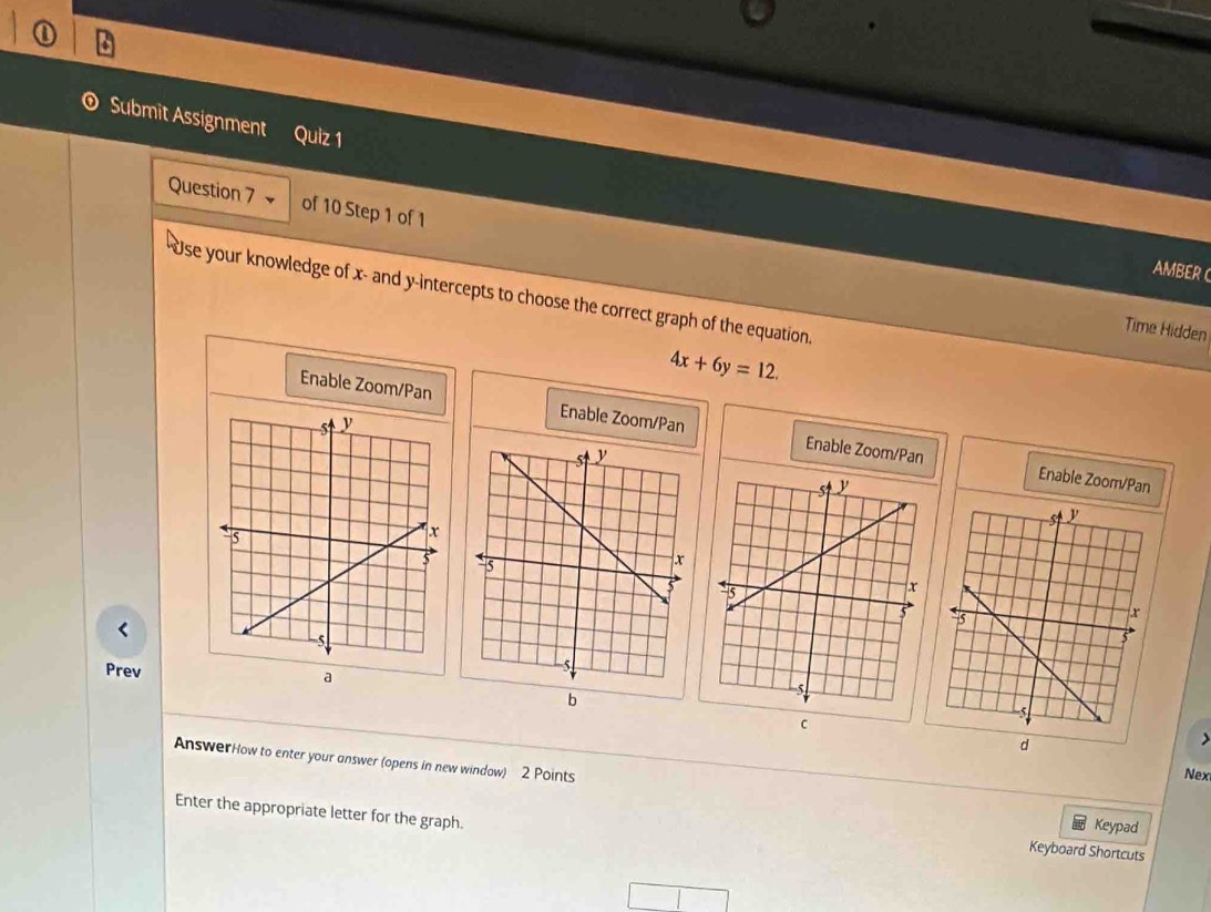 Submit Assignment Quiz 1 
Question 7 of 10 Step 1 of 
AMBER C 
Use your knowledge of x - and y-intercepts to choose the correct graph of the equation. 
Time Hidden
4x+6y=12. 
Enable Zoom/Pan Enable Zoom/Pan Enable Zoom/Pan 
Enable Zoom/Pan 

Prev 
a 
Nex 
AnswerHow to enter your answer (opens in new window) 2 Points Keypad 
Enter the appropriate letter for the graph. 
Keyboard Shortcuts