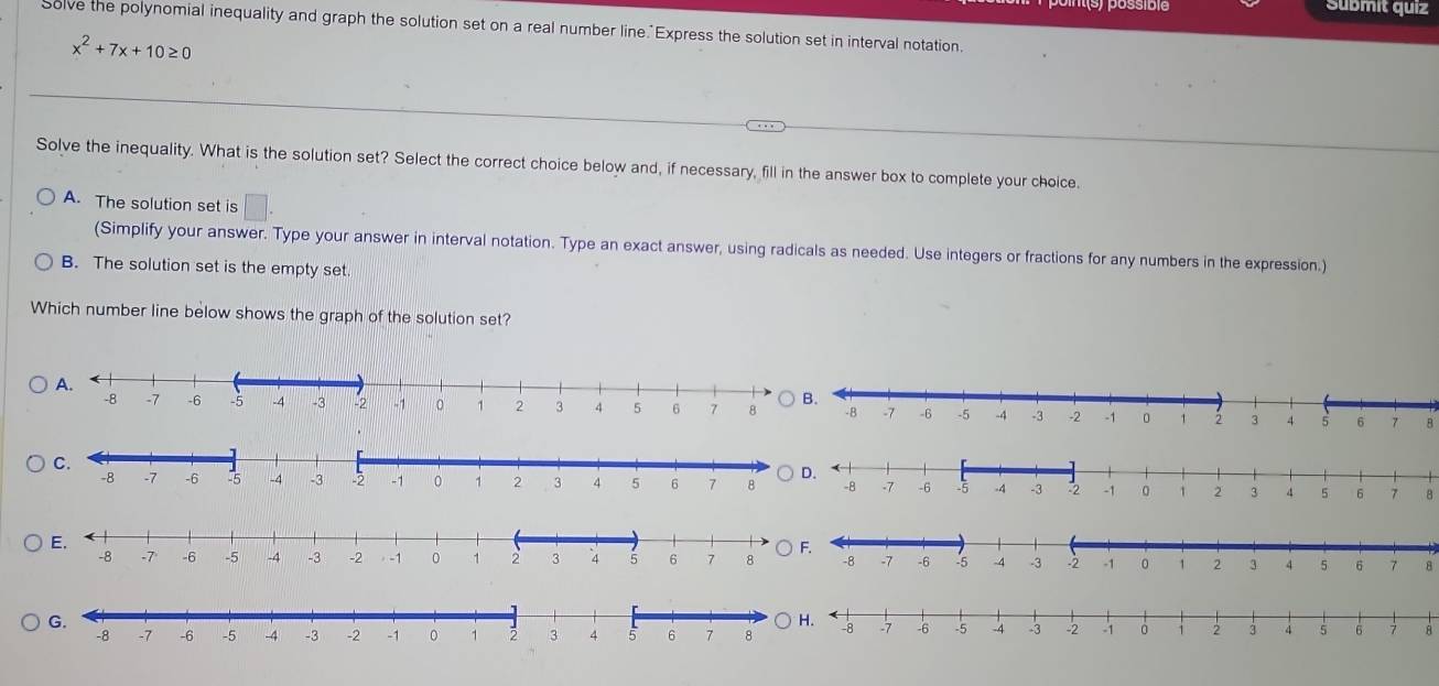 Submit quiz
Solve the polynomial inequality and graph the solution set on a real number line. Express the solution set in interval notation.
x^2+7x+10≥ 0
Solve the inequality. What is the solution set? Select the correct choice below and, if necessary, fill in the answer box to complete your choice.
A. The solution set is
(Simplify your answer. Type your answer in interval notation. Type an exact answer, using radicals as needed. Use integers or fractions for any numbers in the expression.)
B. The solution set is the empty set.
Which number line below shows the graph of the solution set?
8
B
8
8