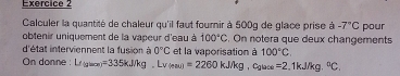 Calculer la quantité de chaleur qu'il faut fournir à 500g de glace prise à -7°C pour 
obtenir uniquement de la vapeur d'eau à 100°C. On notera que deux changements 
d'état interviennent la fusion à 0°C et la vaporisation à 100°C. 
On donne : Le_(glace)=335kJ/kg.Lv(e)=2)=2260kJ/kg , Cglace =2 ,1kJ/kg. ^circ C.