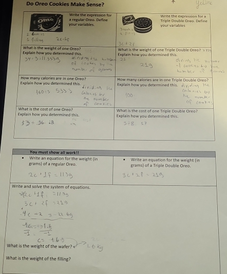 Do Oreo Cookies Make Sense? 
You must show all work!! 
Write an equation for the weight (in Write an equation for the weight (in
grams) of a regular Oreo. grams) of a Triple Double Oreo. 
Write and solve the system of equations 
What is the weight of the wafer? 
What is the weight of the filling?