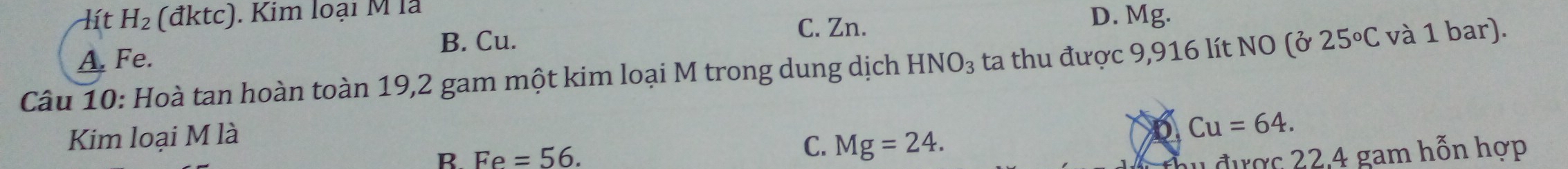 lít H_2 (đktc). Kim loại M là
C. Zn. D. Mg.
A. Fe. B. Cu.
Câu 10: Hoà tan hoàn toàn 19,2 gam một kim loại M trong dung dịch HNO_3 ta thu được 9,916 lít NO (ở 25°C và 1 bar).
Kim loại M là
Cu=64.
C. Mg=24. 
B. Fe=56. hu được 22,4 gam hỗn hợp