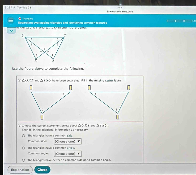 5:29 PM Tue Sep 24
www-awy.aleks.com
Triangles
Separating overlapping triangles and identifying common features
o
nsider 2 0 x 7 and 2 750 m the nigure below.
Use the figure above to complete the following.
(a) △ QRT and △ TSQ have been separated. Fill in the missing vertex labels.
(b)Choose the correct statement below about △ QRT and △ TSQ. 
Then fill in the additional information as necessary.
The triangles have a common side.
Common side: (Choose one)
The triangles have a common angle
Common angle: (Choose one)
The triangles have neither a common side nor a common angle.
Explanation Check