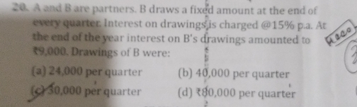 A and B are partners. B draws a fixed amount at the end of
every quarter. Interest on drawings is charged @ 15% p.a. A
the end of the year interest on B' s drawings amounted to
₹9,000. Drawings of B were:
(a 24,000 per quarter (b) 40,000 per quarter
(c) 30,000 per quarter (d) ₹80,000 per quarter
2