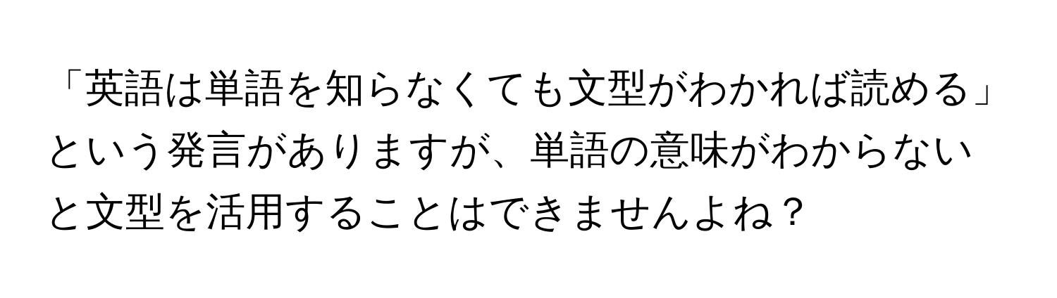 「英語は単語を知らなくても文型がわかれば読める」という発言がありますが、単語の意味がわからないと文型を活用することはできませんよね？