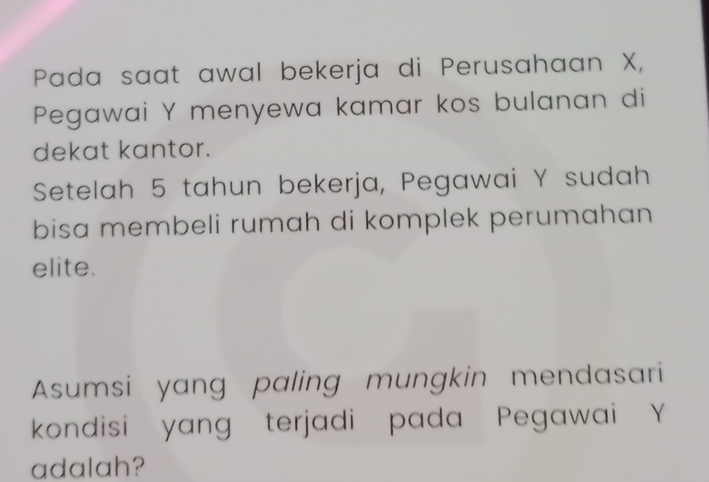 Pada saat awal bekerja di Perusahaan X, 
Pegawai Y menyewa kamar kos bulanan di 
dekat kantor. 
Setelah 5 tahun bekerja, Pegawai Y sudah 
bisa membeli rumah di komplek perumahan 
elite. 
Asumsi yang paling mungkin mendasari 
kondisi yang terjadi pada Pegawai Y
adalah?