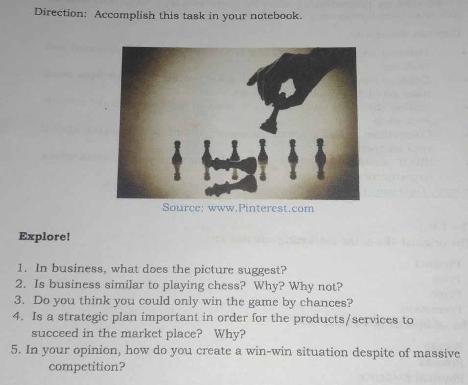 Direction: Accomplish this task in your notebook. 
Source: www.Pinterest.com 
Explore! 
1. In business, what does the picture suggest? 
2. Is business similar to playing chess? Why? Why not? 
3. Do you think you could only win the game by chances? 
4. Is a strategic plan important in order for the products/services to 
succeed in the market place? Why? 
5. In your opinion, how do you create a win-win situation despite of massive 
competition?