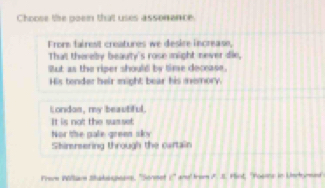 Choose the poen that uses assonence.
Frome fairest creatures we desire increase,
That thereby beauty's rose might never die,
But as the riper should by time decease.
His tender heir might bear his memory.
London, my beautiful.
It is not the susset
Nor the pale grees sky
Shimrering through the cartain
Frerm Pöllarn Shalesasans. ''Soreet □° ans' brom i. I1. Plort, "Posins in Umckurmed