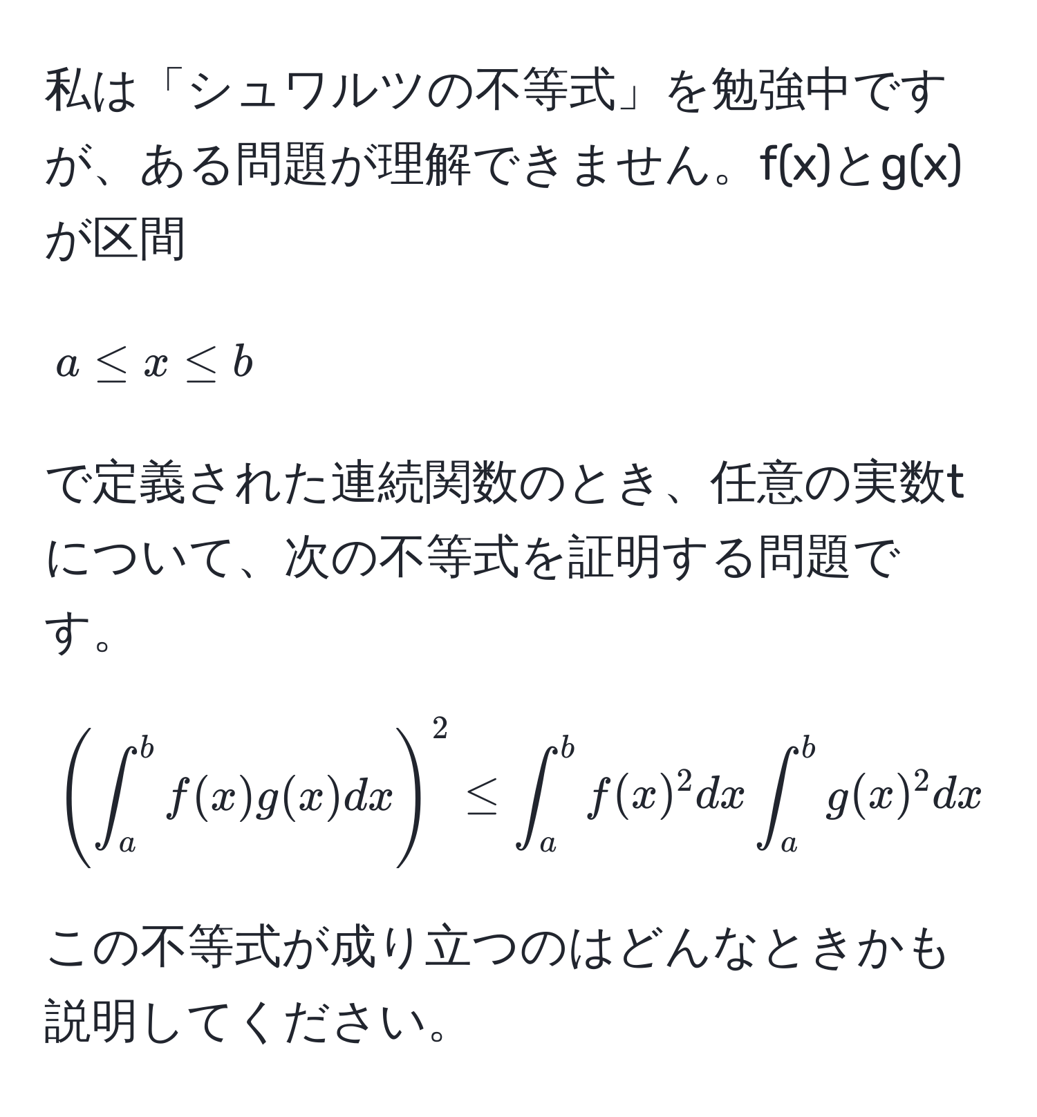 私は「シュワルツの不等式」を勉強中ですが、ある問題が理解できません。f(x)とg(x)が区間[a ≤ x ≤ b]で定義された連続関数のとき、任意の実数tについて、次の不等式を証明する問題です。[( ∈t_a^(b f(x) g(x) dx )^2) ≤ ∈t_a^(b f(x)^2) dx ∈t_a^(b g(x)^2) dx] この不等式が成り立つのはどんなときかも説明してください。