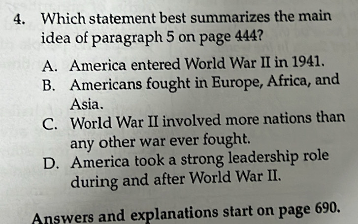 Which statement best summarizes the main
idea of paragraph 5 on page 444?
A. America entered World War II in 1941.
B. Americans fought in Europe, Africa, and
Asia.
C. World War II involved more nations than
any other war ever fought.
D. America took a strong leadership role
during and after World War II.
Answers and explanations start on page 690.