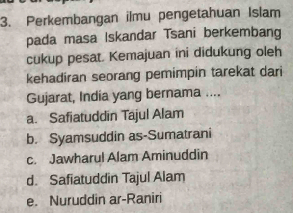 Perkembangan ilmu pengetahuan Islam
pada masa Iskandar Tsani berkembang
cukup pesat. Kemajuan ini didukung oleh
kehadiran seorang pemimpin tarekat dari
Gujarat, India yang bernama ....
a. Safiatuddin Tajul Alam
b. Syamsuddin as-Sumatrani
c. Jawharul Alam Aminuddin
d. Safiatuddin Tajul Alam
e. Nuruddin ar-Raniri