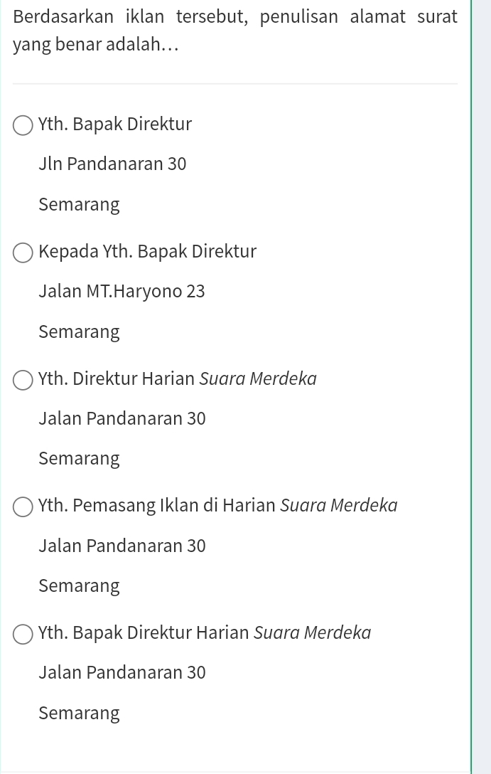 Berdasarkan iklan tersebut, penulisan alamat surat
yang benar adalah…..
Yth. Bapak Direktur
Jln Pandanaran 30
Semarang
Kepada Yth. Bapak Direktur
Jalan MT.Haryono 23
Semarang
Yth. Direktur Harian Suara Merdeka
Jalan Pandanaran 30
Semarang
Yth. Pemasang Iklan di Harian Suara Merdeka
Jalan Pandanaran 30
Semarang
Yth. Bapak Direktur Harian Suara Merdeka
Jalan Pandanaran 30
Semarang