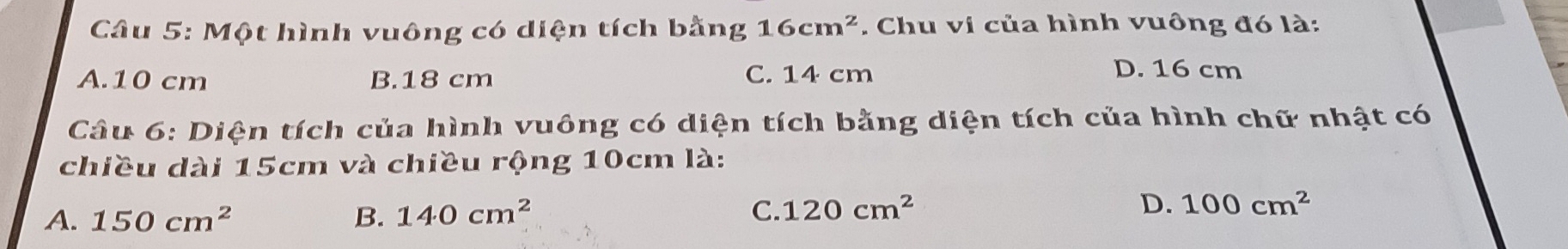 Một hình vuông có diện tích bằng 16cm^2. Chu vi của hình vuông đó là:
A. 10 cm B. 18 cm C. 14 cm
D. 16 cm
Câu 6: Diện tích của hình vuông có diện tích bằng diện tích của hình chữ nhật có
chiều dài 15cm và chiều rộng 10cm là:
A. 150cm^2 B. 140cm^2 C. 120cm^2 D. 100cm^2