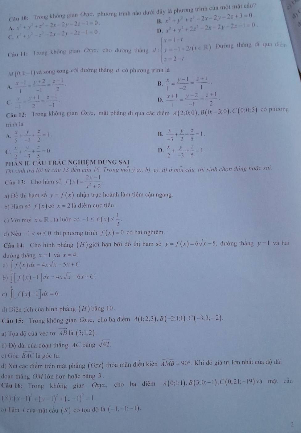 Trong không gian Oφ=, phương trình nào dưới đây là phương trình của một mặt cầu?
B. x^2+y^2+z^2-2x-2y-2z+3=0.
d) (
A. x^2+y^2+z^2-2x-2y-2z-1=0. x^2+y^2+2z^2-2x-2y-2z-1=0.

C. x^2+y^2-z^2-2x-2y-2z-1=0.
D.
Câu H: Trong không gian Oyz, cho đường thắng d:beginarrayl x=1-t y=-1+2t(t∈ R) z=2-tendarray. Đường thăng đi qua điểm
M (0;1;-1) và song song với đường thắng đ có phương trình là
A.  (x-1)/1 = (y+2)/-1 = (z-1)/2 .
B.  x/1 = (y-1)/-2 = (z+1)/1 ..
C.  x/-1 = (y+1)/2 = (z-1)/-1 .  (x+1)/1 = (y-2)/-1 = (z+1)/2 .
D.
Cầu 12: Trong không gian Oxyz, mặt phăng đi qua các điểm A(2;0;0),B(0;-3;0),C(0;0;5) có phương
trình là
B.
A.  x/5 + y/-3 + z/2 =1.  x/-3 + y/2 + z/5 =1.
D.
C.  x/2 + y/-3 + z/5 =0.  x/2 + y/-3 + z/5 =1.
phân II. câu trác nghiệm đúng sai
Thi sinh tra lời từ cầu 13 đến câu 16. Trong mỗi ya),b) ), c), d) ở mỗi câu, thi sinh chọn đủng hoặc sai.
Câu 13:  Cho hàm số f(x)= (2x-1)/x^2+2 .
a) Đỗ thị hàm số y=f(x) nhận trục hoành làm tiệm cận ngang.
b) Hàm số f(x) có x=2 là điểm cực tiểu.
c) Với mọi x∈ R. ta luôn có -1≤ f(x)≤  1/2 .
d) Nếu -1 thì phương trình f(x)=0 có hai nghiệm.
Câu 14: Cho hình phăng (H) giới hạn bởi đồ thị hàm số y=f(x)=6sqrt(x)-5 , đường thắng y=1 yà hai
đường thắng x=1 và x=4.
a) ∈t f(x)dx=4xsqrt(x)-5x+C.
b) ∈t [f(x)-1]dx=4xsqrt(x)-6x+C.
c) ∈t [f(x)-1]dx=6.
d) Diện tích của hình phẳng (H) bằng 10.
Câu 15: Trong không gian Oxyz, cho ba điểm A(1;2;3),B(-2;1;1),C(-3;3;-2).
a) Tọa độ của vec tơ vector AB là (3;1;2).
b) Độ dài của đoạn thắng AC bằng sqrt(42).
c) Góc widehat BAC là góc tù
d) Xét các điểm trên mặt phẳng (Ozx) thỏa mãn điều kiện widehat AMB=90°.  Khi đó giả trị lớn nhất của độ dài
doạn thắng OM lớn hơn hoặc bằng 3.
Câu 16: Trong không gian Oxyz, cho ba điểm A(0;1;1),B(3;0;-1),C(0;21;-19) và mặt cầu
S  (x-1)^2+(y-1)^2+(z-1)^2=1.
a) Tâm / của mặt cầu (S) có tọa độ li(-1;-1;-1).
2