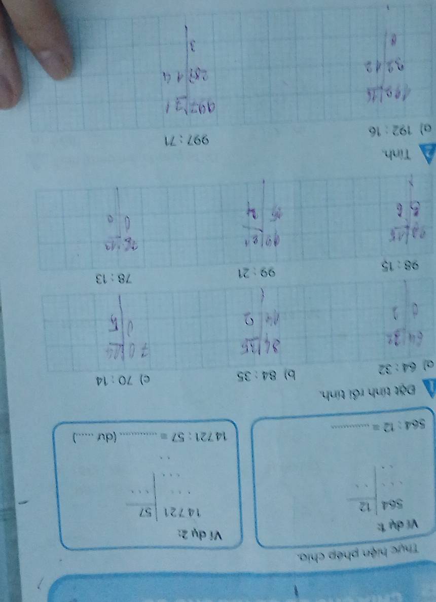 Thực hiện phép chia. 
Ví dụ 1: 
Ví dụ 2: 
beginarrayr S64beginarrayr 564  =□ endarray 
beginarrayr 14721 ... ..... ...endarray
14721:57= _ (dư_
564:12= _ 
Đặt tính rồi tính. 
a) 64:32
b) 84:35 c) 70:14
3^2
□ 
. 
2 
□  
□ 
98:15
99:21
78:13
1/1
V_o
66.
5L
Tính,
997:71
a) 192:16
B=]
3|