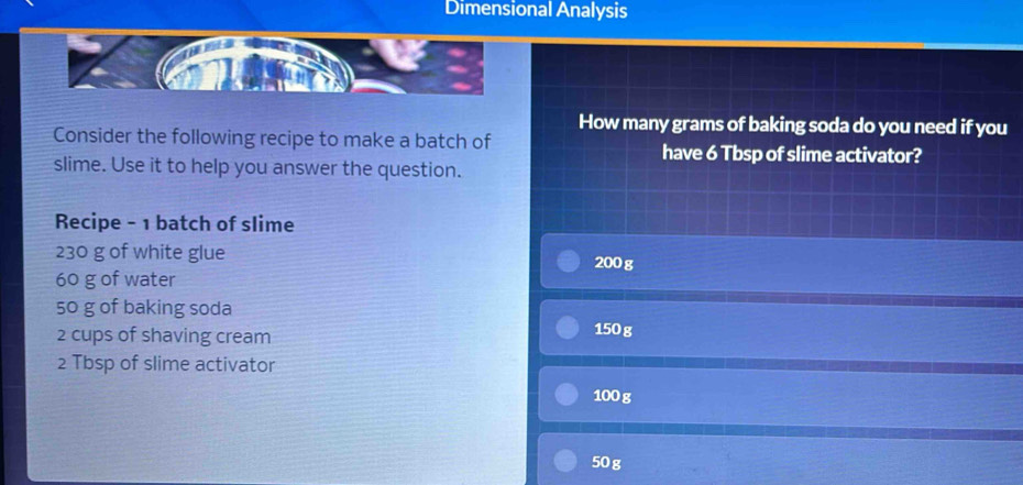 Dimensional Analysis 
How many grams of baking soda do you need if you 
Consider the following recipe to make a batch of have 6 Tbsp of slime activator? 
slime. Use it to help you answer the question. 
Recipe - 1 batch of slime
230 g of white glue 200 g
60 g of water
50 g of baking soda
2 cups of shaving cream 150 g
2 Tbsp of slime activator
100 g
50g