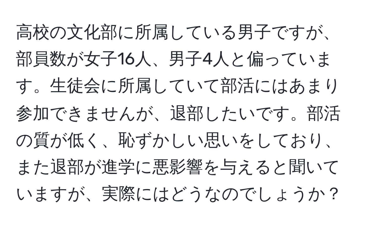 高校の文化部に所属している男子ですが、部員数が女子16人、男子4人と偏っています。生徒会に所属していて部活にはあまり参加できませんが、退部したいです。部活の質が低く、恥ずかしい思いをしており、また退部が進学に悪影響を与えると聞いていますが、実際にはどうなのでしょうか？