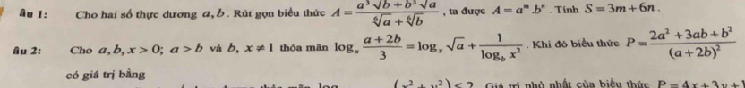 âu 1: Cho hai số thực dương a, . Rút gọn biểu thức A= (a^3sqrt(b)+b^3sqrt(a))/sqrt[6](a)+sqrt[6](b)  , ta được A=a^m. .b' . Tinh S=3m+6n. 
âu 2: Cho a, b, x>0; a>b và b, x!= 1 thỏa mãn log _x (a+2b)/3 =log _xsqrt(a)+frac 1log _bx^2. Khi đó biểu thức P=frac 2a^2+3ab+b^2(a+2b)^2
có giá trị bằng
(x^2+x^2)<2</tex> Giá trị nhỏ nhất của biểu thức P=4x+3y+