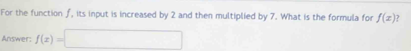 For the function f, its input is increased by 2 and then multiplied by 7. What is the formula for f(x) ? 
Answer: f(x)=□