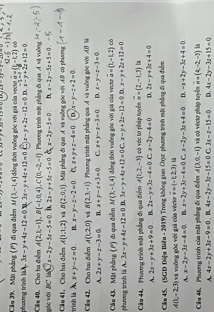 3x-y+3z-13=0 D.) 2x-3y-z-20=0
Câu 39. Mặt phẳng (P) đi qua điểm M(3,-1,4) đồng thời vuông góc với giá của vectơ vector a=(1,-1,2) có
phương trình là A. 3x-y+4z-12=0 B. 3x-y+4z+12=0 C. x-y+2z-12=0 D. x-y+2z+12=0_ 
Câu 40. Cho ba điểm A(2;1;-1),B(-1;0;4),C(0;-2;-1). Phương trình mặt phẳng đi qua A và vuông
góc với BC làA. x-2y-5z-5=0 B, 2x-y+5z-5=0 C x-2y-5=0 D. x-2y-5z+5=0
Câu 41. Cho hai điểm A(1;1;2) và B(2;0;1) Mặt phẳng đi qua A và vuông góc với AB có phương
trình là À x+y-z=0. B. x-y-z-2=0 C x+y+z-4=0 D. x-y-z+2=0
Câu 42. Cho hai điểm A(1,2,0) và B(2,3,-1) Phương trình mặt phẳng qua A và vuông góc với AB là
A. 2x+y-z-3=0. B. x+y-z+3=0 C. x+y-z-3=0 D. x-y-z-3=0
Câu 43. Mặt phẳng (P) đi qua điểm M(3;-1,4) đồng thời vuông góc với giá của vectơ overline a=(1,-1,2) có
phương trình là A. 3x-y+4z-12=0 B. 3x-y+4z+12=0 C. x-y+2z-12=0 D. x-y+2z+12=0.
Câu 44, Phương trình mặt phẳng đi qua điểm A(1;2;-3) có véc tơ pháp tuyển vector n=(2,-1,3) là
A. 2x-y+3z+9=0 B. 2x-y+3z-4=0 C. x-2y-4=0 D. 2x-y+3z+4=0
Câu 45. (SGD Điện Biên - 2019) Trong không gian Oxyz phương trình mặt phẳng đi qua điểm
A(1;-2;3) và vuông góc với giá của véctơ overline v=(-1;2;3) là
A. x-2y-3z-4=0. B. x-2y+3z-4=0 C. x-2y-3z+4=0 D. -x+2y-3z+4=0.
Câu 46. Phương trình của mặt phẳng đi qua điểm A(3,0,-1) và có véctơ pháp tuyển overline n=(4,-2,-3) là
A. 4x-2y+3z-9=0 B. 4x-2y-3z-15=0 C. 3x-z-15=0 D. 4x-2y-3z+15=0