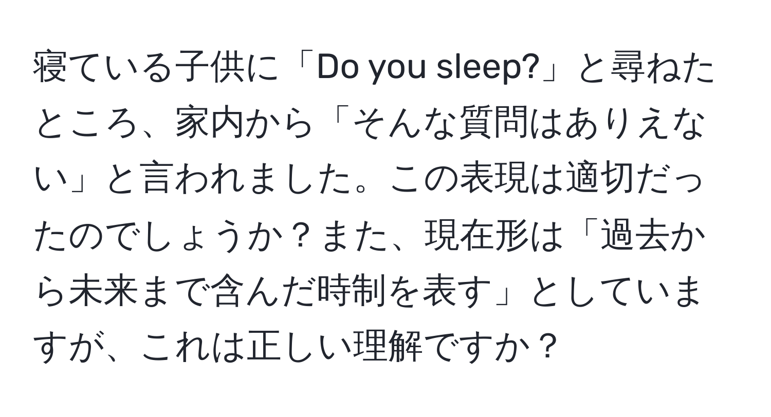 寝ている子供に「Do you sleep?」と尋ねたところ、家内から「そんな質問はありえない」と言われました。この表現は適切だったのでしょうか？また、現在形は「過去から未来まで含んだ時制を表す」としていますが、これは正しい理解ですか？