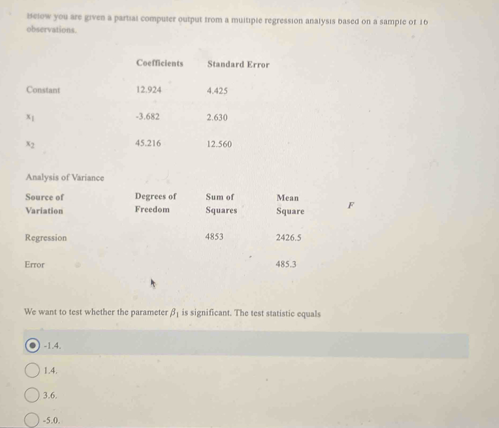 Below you are given a partial computer output from a multiple regression analysis based on a sample of 16
observations.
Coefficients Standard Error
Constant 12.924 4.425
x_1 -3.682 2.630
x_2 45.216 12.560
Analysis of Variance
Source of Degrees of Sum of Mean
Variation Freedom Squares Square
F
Regression 4853 2426.5
Error 485.3
We want to test whether the parameter beta _1 is significant. The test statistic equals
-1.4.
1.4.
3.6.
-5.0.