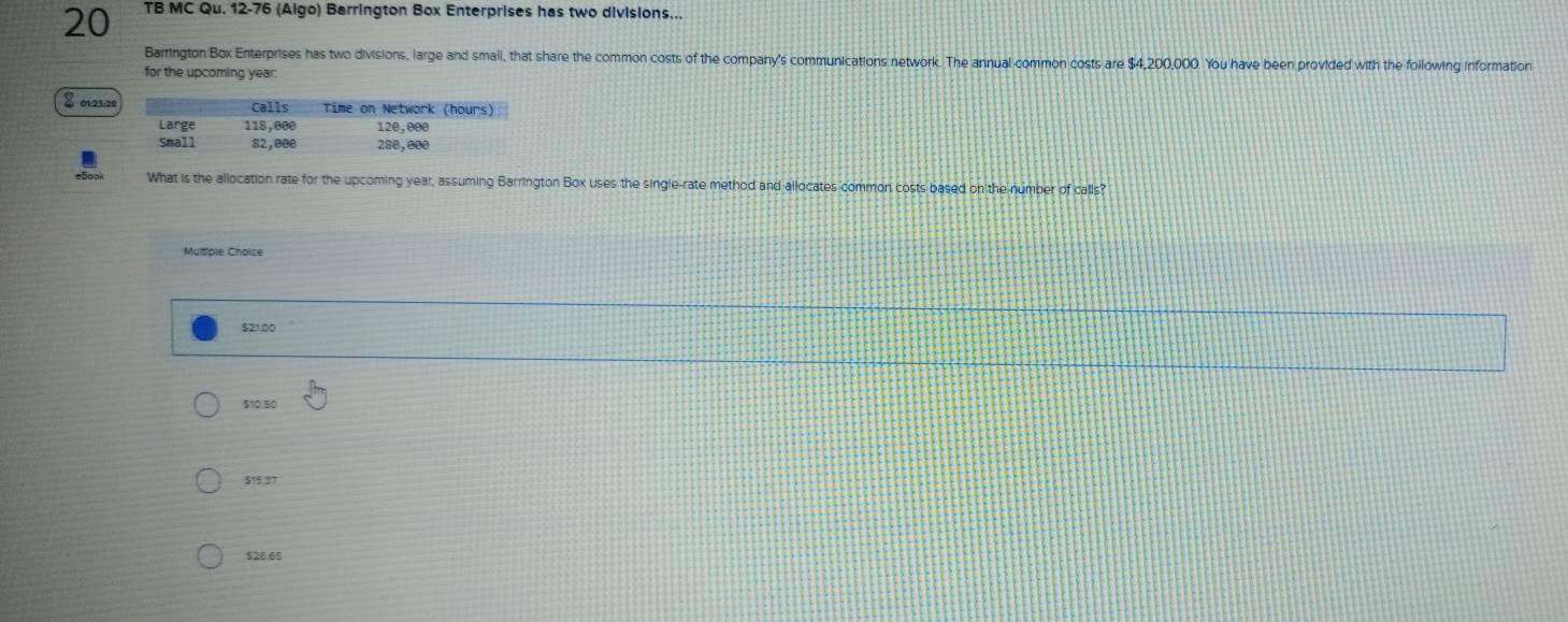 TB MC Qu. 12-76 (Algo) Barrington Box Enterprises has two divisions...
Barrington Box Enterprises has two divisions, large and small, that share the common costs of the company's communications network. The annual common costs are $4,200,000. You have been provided with the following information
for the upcoming year.
8 01212
What is the allocation rate for the upcoming year, assuming Barrington Box uses the single-rate method and allocates common costs based on the number of calls?
Muliple Choice
$21.00
$10,50
$15,37
$26.65