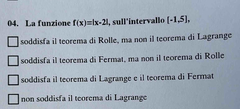 La funzione f(x)=|x-2| , sull'intervallo [-1,5],
soddisfa il teorema di Rolle, ma non il teorema di Lagrange
soddisfa il teorema di Fermat, ma non il teorema di Rolle
soddisfa il teorema di Lagrange e il teorema di Fermat
non soddisfa il teorema di Lagrange